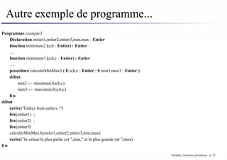 Autre exemple de programme...
Programme exemple3
Déclaration entier1,entier2,entier3,min,max : Entier
fonction minimum2 (a,b : Entier) : Entier
. . .
fonction minimum3 (a,b,c : Entier) : Entier
. . .
procédure calculerMinMax3 ( E a,b,c : Entier ; S min3,max3 : Entier )
début
min3 ← minimum3(a,b,c)
max3 ← maximum3(a,b,c)
fin
début
écrire("Entrez trois entiers :")
lire(entier1) ;
lire(entier2) ;
lire(entier3)
calculerMinMax3(entier1,entier2,entier3,min,max)
écrire("la valeur la plus petite est ",min," et la plus grande est ",max)
fin
Variables, fonctions, procedures – p. 25
 