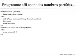 Programme affichant des nombres partfaits...
fonction saisirMax () : Naturel
Déclaration resultat : Naturel
début
écrire("Valeur maximale d’affichage des nombres parfaits")
lire(resultat)
retourner resultat
fin
fonction estUnDiviseur (a,b : Naturel) : Booléen
début
retourner a mod b=0
fin
Variables, fonctions, procedures – p. 27
 
