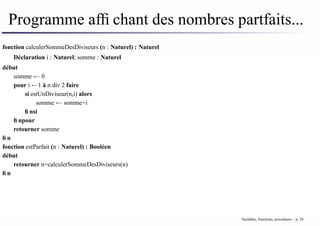 Programme affichant des nombres partfaits...
fonction calculerSommeDesDiviseurs (n : Naturel) : Naturel
Déclaration i : Naturel; somme : Naturel
début
somme ← 0
pour i ←1 à n div 2 faire
si estUnDiviseur(n,i) alors
somme ← somme+i
finsi
finpour
retourner somme
fin
fonction estParfait (n : Naturel) : Booléen
début
retourner n=calculerSommeDesDiviseurs(n)
fin
Variables, fonctions, procedures – p. 28
 