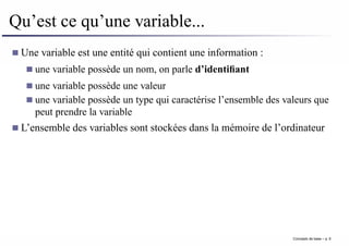 Qu’est ce qu’une variable...
Une variable est une entité qui contient une information :
une variable possède un nom, on parle d’identifiant
une variable possède une valeur
une variable possède un type qui caractérise l’ensemble des valeurs que
peut prendre la variable
L’ensemble des variables sont stockées dans la mémoire de l’ordinateur
Concepts de base – p. 6
 
