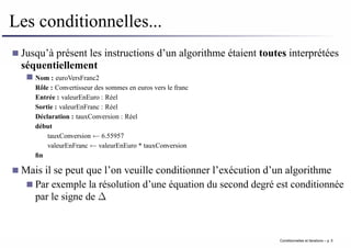 Les conditionnelles...
Jusqu’à présent les instructions d’un algorithme étaient toutes interprétées
séquentiellement
Nom : euroVersFranc2
Rôle : Convertisseur des sommes en euros vers le franc
Entrée : valeurEnEuro : Réel
Sortie : valeurEnFranc : Réel
Déclaration : tauxConversion : Réel
début
tauxConversion ← 6.55957
valeurEnFranc ← valeurEnEuro * tauxConversion
fin
Mais il se peut que l’on veuille conditionner l’exécution d’un algorithme
Par exemple la résolution d’une équation du second degré est conditionnée
par le signe de ∆
Conditionnelles et iterations – p. 5
 