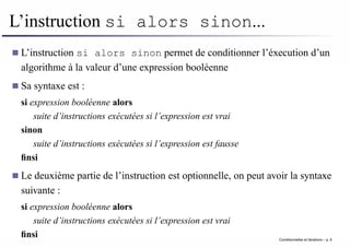L’instruction si alors sinon...
L’instruction si alors sinon permet de conditionner l’éxecution d’un
algorithme à la valeur d’une expression booléenne
Sa syntaxe est :
si expression booléenne alors
suite d’instructions exécutées si l’expression est vrai
sinon
suite d’instructions exécutées si l’expression est fausse
finsi
Le deuxième partie de l’instruction est optionnelle, on peut avoir la syntaxe
suivante :
si expression booléenne alors
suite d’instructions exécutées si l’expression est vrai
finsi Conditionnelles et iterations – p. 6
 