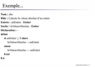 Exemple...
Nom : abs
Rôle : Calcule la valeur absolue d’un entier
Entrée : unEntier : Entier
Sortie : laValeurAbsolue : Entier
Déclaration : -
début
si unEntier ≥ 0 alors
laValeurAbsolue ←unEntier
sinon
laValeurAbsolue ←-unEntier
finsi
fin
Conditionnelles et iterations – p. 7
 