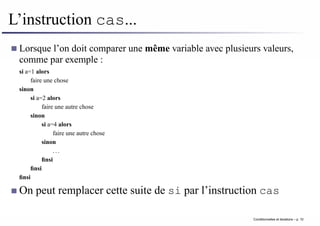 L’instruction cas...
Lorsque l’on doit comparer une même variable avec plusieurs valeurs,
comme par exemple :
si a=1 alors
faire une chose
sinon
si a=2 alors
faire une autre chose
sinon
si a=4 alors
faire une autre chose
sinon
. . .
finsi
finsi
finsi
On peut remplacer cette suite de si par l’instruction cas
Conditionnelles et iterations – p. 10
 