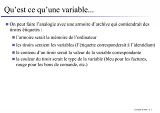Qu’est ce qu’une variable...
On peut faire l’analogie avec une armoire d’archive qui contiendrait des
tiroirs étiquetés :
l’armoire serait la mémoire de l’ordinateur
les tiroirs seraient les variables (l’étiquette corresponderait à l’identidiant)
le contenu d’un tiroir serait la valeur de la variable correspondante
la couleur du tiroir serait le type de la variable (bleu pour les factures,
rouge pour les bons de comande, etc.)
Concepts de base – p. 7
 