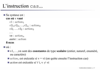 L’instruction cas...
Sa syntaxe est :
cas où v vaut
v1 : action1
v21,v22,...,v2m : action2
v31 ...v32 : action3
...
vn : actionn
autre : action
fincas
où :
v1,...,vn sont des constantes de type scalaire (entier, naturel, enuméré,
ou caractère)
actioni est exécutée si v = vi (on quitte ensuite l’instruction cas)
action est exécutée si ∀ i, v 6= vi
Conditionnelles et iterations – p. 11
 