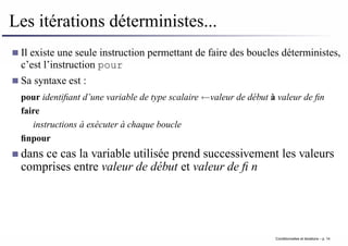 Les itérations déterministes...
Il existe une seule instruction permettant de faire des boucles déterministes,
c’est l’instruction pour
Sa syntaxe est :
pour identifiant d’une variable de type scalaire ←valeur de début à valeur de fin
faire
instructions à exécuter à chaque boucle
finpour
dans ce cas la variable utilisée prend successivement les valeurs
comprises entre valeur de début et valeur de fin
Conditionnelles et iterations – p. 14
 