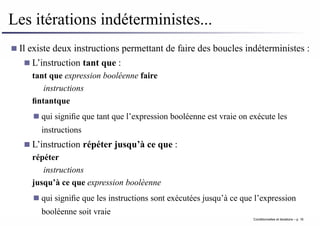 Les itérations indéterministes...
Il existe deux instructions permettant de faire des boucles indéterministes :
L’instruction tant que :
tant que expression booléenne faire
instructions
fintantque
qui signifie que tant que l’expression booléenne est vraie on exécute les
instructions
L’instruction répéter jusqu’à ce que :
répéter
instructions
jusqu’à ce que expression boolèenne
qui signifie que les instructions sont exécutées jusqu’à ce que l’expression
booléenne soit vraie
Conditionnelles et iterations – p. 16
 