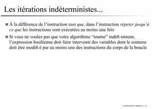 Les itérations indéterministes...
À la différence de l’instruction tant que, dans l’instruction répeter jusqu’à
ce que les instructions sont exécutées au moins une fois
Si vous ne voulez pas que votre algorithme “tourne” indéfiniment,
l’expression booléenne doit faire intervenir des variables dont le contenu
doit être modifié par au moins une des instructions du corps de la boucle
Conditionnelles et iterations – p. 17
 