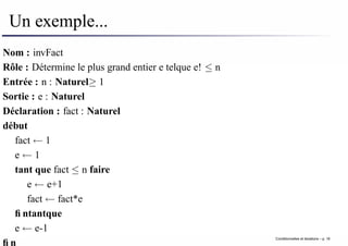 Un exemple...
Nom : invFact
Rôle : Détermine le plus grand entier e telque e! ≤ n
Entrée : n : Naturel≥ 1
Sortie : e : Naturel
Déclaration : fact : Naturel
début
fact ← 1
e ← 1
tant que fact ≤ n faire
e ← e+1
fact ← fact*e
fintantque
e ← e-1
fin
Conditionnelles et iterations – p. 18
 