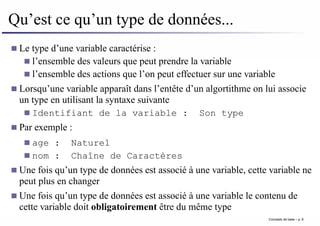Qu’est ce qu’un type de données...
Le type d’une variable caractérise :
l’ensemble des valeurs que peut prendre la variable
l’ensemble des actions que l’on peut effectuer sur une variable
Lorsqu’une variable apparaît dans l’entête d’un algortithme on lui associe
un type en utilisant la syntaxe suivante
Identifiant de la variable : Son type
Par exemple :
age : Naturel
nom : Chaîne de Caractères
Une fois qu’un type de données est associé à une variable, cette variable ne
peut plus en changer
Une fois qu’un type de données est associé à une variable le contenu de
cette variable doit obligatoirement être du même type
Concepts de base – p. 8
 