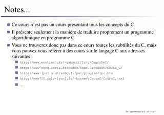 Notes...
Ce cours n’est pas un cours présentant tous les concepts du C
Il présente seulement la manière de traduire proprement un programme
algorithmique en programme C
Vous ne trouverez donc pas dans ce cours toutes les subtilités du C, mais
vous pouvez vous référer à des cours sur le langage C aux adresses
suivantes :
http://www.enstimac.fr/~gaborit/lang/CoursDeC/
http://www-rocq.inria.fr/codes/Anne.Canteaut/COURS_C/
http://www-ipst.u-strasbg.fr/pat/program/tpc.htm
http://www710.univ-lyon1.fr/~bonnev/CoursC/CoursC.html
. . .
De l’algorithmique au C - v1.1 – p. 3
 