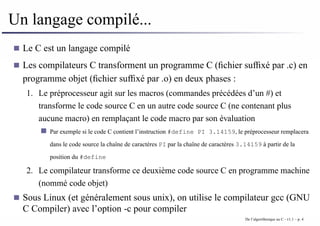 Un langage compilé...
Le C est un langage compilé
Les compilateurs C transforment un programme C (fichier suffixé par .c) en
programme objet (fichier suffixé par .o) en deux phases :
1. Le préprocesseur agit sur les macros (commandes précédées d’un #) et
transforme le code source C en un autre code source C (ne contenant plus
aucune macro) en remplaçant le code macro par son évaluation
Par exemple si le code C contient l’instruction #define PI 3.14159, le préprocesseur remplacera
dans le code source la chaîne de caractères PI par la chaîne de caractères 3.14159 à partir de la
position du #define
2. Le compilateur transforme ce deuxième code source C en programme machine
(nommé code objet)
Sous Linux (et généralement sous unix), on utilise le compilateur gcc (GNU
C Compiler) avec l’option -c pour compiler
De l’algorithmique au C - v1.1 – p. 4
 