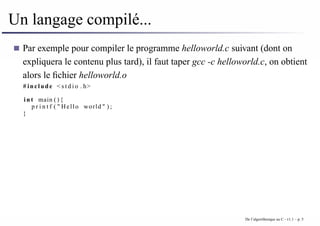 Un langage compilé...
Par exemple pour compiler le programme helloworld.c suivant (dont on
expliquera le contenu plus tard), il faut taper gcc -c helloworld.c, on obtient
alors le fichier helloworld.o
# include < s t d i o . h>
i n t main ( ) {
p r i n t f ( " Hello world " ) ;
}
De l’algorithmique au C - v1.1 – p. 5
 