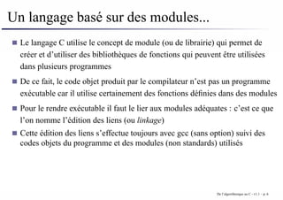 Un langage basé sur des modules...
Le langage C utilise le concept de module (ou de librairie) qui permet de
créer et d’utiliser des bibliothèques de fonctions qui peuvent être utilisées
dans plusieurs programmes
De ce fait, le code objet produit par le compilateur n’est pas un programme
exécutable car il utilise certainement des fonctions définies dans des modules
Pour le rendre exécutable il faut le lier aux modules adéquates : c’est ce que
l’on nomme l’édition des liens (ou linkage)
Cette édition des liens s’effectue toujours avec gcc (sans option) suivi des
codes objets du programme et des modules (non standards) utilisés
De l’algorithmique au C - v1.1 – p. 6
 