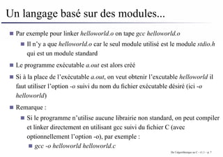 Un langage basé sur des modules...
Par exemple pour linker helloworld.o on tape gcc helloworld.o
Il n’y a que helloworld.o car le seul module utilisé est le module stdio.h
qui est un module standard
Le programme exécutable a.out est alors créé
Si à la place de l’exécutable a.out, on veut obtenir l’excutable helloworld il
faut utiliser l’option -o suivi du nom du fichier exécutable désiré (ici -o
helloworld)
Remarque :
Si le programme n’utilise aucune librairie non standard, on peut compiler
et linker directement en utilisant gcc suivi du fichier C (avec
optionnellement l’option -o), par exemple :
gcc -o helloworld helloworld.c
De l’algorithmique au C - v1.1 – p. 7
 