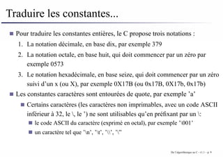 Traduire les constantes...
Pour traduire les constantes entières, le C propose trois notations :
1. La notation décimale, en base dix, par exemple 379
2. La notation octale, en base huit, qui doit commencer par un zéro par
exemple 0573
3. Le notation hexadécimale, en base seize, qui doit commencer par un zéro
suivi d’un x (ou X), par exemple 0X17B (ou 0x17B, 0X17b, 0x17b)
Les constantes caractères sont entourées de quote, par exemple ’a’
Certains caractères (les caractères non imprimables, avec un code ASCII
inférieur à 32, le , le ’) ne sont utilisables qu’en préfixant par un :
le code ASCII du caractère (exprimé en octal), par exemple ’001’
un caractère tel que ’n’, ’t’, ’’, ’”
De l’algorithmique au C - v1.1 – p. 9
 