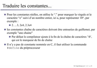 Traduire les constantes...
Pour les constantes réelles, on utilise le “.” pour marquer la virgule et le
caractère “e” suivi d’un nombre entier, ici a, pour représenter 10a
, par
exemple :
2. , .3, 2e4, 2.3e4
les constantes chaîne de caractères doivent être entourées de guillemet, par
exemple "une chaine"
Par défaut le compilateur ajoute à la fin de la chaîne de caractères ’0’,
qui est le marqueur de fin de chaîne
Il n’y a pas de constante nommée en C, il faut utiliser la commande
#define du préprocesseur
De l’algorithmique au C - v1.1 – p. 10
 