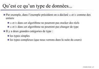 Qu’est ce qu’un type de données...
Par exemple, dans l’exemple précédent on a déclaré a et b comme des
entiers
a et b dans cet algorithme ne pourront pas stocker des réels
a et b dans cet algorithme ne pourront pas changer de type
Il y a deux grandes catégories de type :
les types simples
les types complexes (que nous verrons dans la suite du cours)
Concepts de base – p. 9
 