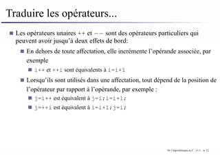 Traduire les opérateurs...
Les opérateurs unaires ++ et −− sont des opérateurs particuliers qui
peuvent avoir jusqu’à deux effets de bord:
En dehors de toute affectation, elle incrémente l’opérande associée, par
exemple
i++ et ++i sont équivalents à i=i+1
Lorsqu’ils sont utilisés dans une affectation, tout dépend de la position de
l’opérateur par rapport à l’opérande, par exemple :
j=i++ est équivalent à j=i;i=i+1;
j=++i est équivalent à i=i+1;j=i;
De l’algorithmique au C - v1.1 – p. 12
 