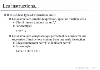 Les instructions...
Il existe deux types d’instructions en C :
Les instructions simples (expression, appel de fonction, etc.)
Elles finissent toujours par un ’;’
Par exemple :
a=a +1;
Les instructions composées qui permettent de considérer une
succession d’instructions comme étant une seule instruction
Elles commencent par “{” et finissent par “}”
Par exemple :
{a=a +1; b=b +2;}
De l’algorithmique au C - v1.1 – p. 13
 