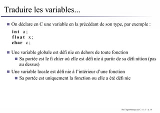 Traduire les variables...
On déclare en C une variable en la précédant de son type, par exemple :
i n t a ;
f l o a t x ;
char c ;
Une variable globale est définie en dehors de toute fonction
Sa portée est le fichier où elle est définie à partir de sa définition (pas
au dessus)
Une variable locale est définie à l’intérieur d’une fonction
Sa portée est uniquement la fonction ou elle a été définie
De l’algorithmique au C - v1.1 – p. 14
 