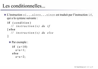 Les conditionnelles...
L’instruction si...alors...sinon est traduit par l’instruction if,
qui a la syntaxe suivante :
i f ( c o n d i t i o n )
/ / i n s t r u c t i o n ( s ) du i f
[ e l s e
/ / i n s t r u c t i o n ( s ) du e l s e
]
Par exemple :
i f ( a <10)
a=a +1;
e l s e
a=a +2;
De l’algorithmique au C - v1.1 – p. 15
 