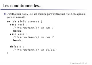 Les conditionnelles...
L’instruction cas..où est traduite par l’instruction switch, qui a la
syntaxe suivante :
switch ( l e S e l e c t e u r ) {
case cas1 :
/ / i n s t r u c t i o n ( s ) du cas 1
break ;
case cas2 :
/ / i n s t r u c t i o n ( s ) du cas 2
break ;
. . .
default :
/ / i n s t r u c t i o n ( s ) du d e f a u l t
}
De l’algorithmique au C - v1.1 – p. 17
 