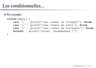 Les conditionnelles...
Par exemple :
switch ( choix ) {
case ’ t ’ : p r i n t f ( " vous voulez un t r i a n g l e " ) ; break ;
case ’ c ’ : p r i n t f ( " vous voulez un c a r r e " ) ; break ;
case ’ r ’ : p r i n t f ( " vous voulez un r e c t a n g l e " ) ; break ;
default : p r i n t f ( " e r r e u r . recommencez ! " ) ;
}
De l’algorithmique au C - v1.1 – p. 18
 