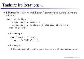 Traduire les itérations...
L’instruction Pour est traduite par l’instruction for, qui a la syntaxe
suivante :
for ( i n i t i a l i s a t i o n ;
c o n d i t i o n _ d _ a r r e t ;
o p e r a t i o n _ e f f e c t u é e _ à _ c h a q u e _ i t é r a t i o n )
i n s t r u c t i o n ;
Par exemple :
for ( i =0; i <10; i ++)
p r i n t f ( "%d  n" , i ) ;
Remarque :
Contrairement à l’algortihmique le for est une itération indéterministe
De l’algorithmique au C - v1.1 – p. 19
 