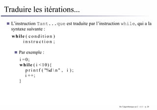Traduire les itérations...
L’instruction Tant...que est traduite par l’instruction while, qui a la
syntaxe suivante :
while ( c o n d i t i o n )
i n s t r u c t i o n ;
Par exemple :
i =0;
while ( i <10){
p r i n t f ( "%d  n" , i ) ;
i ++;
}
De l’algorithmique au C - v1.1 – p. 20
 