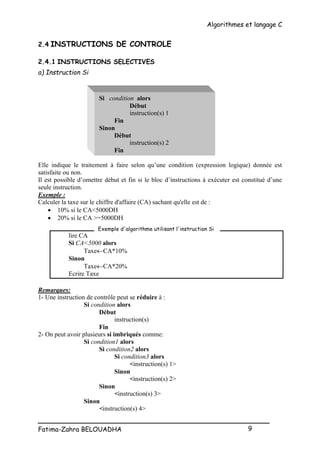 Algorithmes et langage C
_________________________________________________
Fatima-Zahra BELOUADHA 9
2.4 INSTRUCTIONS DE CONTROLE
2.4.1 INSTRUCTIONS SELECTIVES
a) Instruction Si
Si condition alors
Début
instruction(s) 1
Fin
Sinon
Début
instruction(s) 2
Fin
Elle indique le traitement à faire selon qu’une condition (expression logique) donnée est
satisfaite ou non.
Il est possible d’omettre début et fin si le bloc d’instructions à exécuter est constitué d’une
seule instruction.
Exemple :
Calculer la taxe sur le chiffre d'affaire (CA) sachant qu'elle est de :
 10% si le CA<5000DH
 20% si le CA >=5000DH
lire CA
Si CA<5000 alors
TaxeCA*10%
Sinon
TaxeCA*20%
Ecrire Taxe
Remarques:
1- Une instruction de contrôle peut se réduire à :
Si condition alors
Début
instruction(s)
Fin
2- On peut avoir plusieurs si imbriqués comme:
Si condition1 alors
Si condition2 alors
Si condition3 alors
<instruction(s) 1>
Sinon
<instruction(s) 2>
Sinon
<instruction(s) 3>
Sinon
<instruction(s) 4>
Exemple d'algorithme utilisant l'instruction Si
 