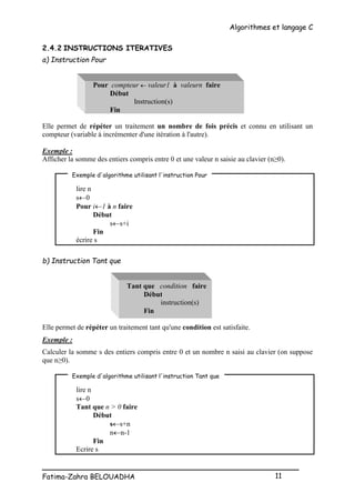 Algorithmes et langage C
_________________________________________________
Fatima-Zahra BELOUADHA 11
2.4.2 INSTRUCTIONS ITERATIVES
a) Instruction Pour
Pour compteur  valeur1 à valeurn faire
Début
Instruction(s)
Fin
Elle permet de répéter un traitement un nombre de fois précis et connu en utilisant un
compteur (variable à incrémenter d'une itération à l'autre).
Exemple :
Afficher la somme des entiers compris entre 0 et une valeur n saisie au clavier (n≥0).
lire n
s0
Pour i1 à n faire
Début
ss+i
Fin
écrire s
b) Instruction Tant que
Tant que condition faire
Début
instruction(s)
Fin
Elle permet de répéter un traitement tant qu'une condition est satisfaite.
Exemple :
Calculer la somme s des entiers compris entre 0 et un nombre n saisi au clavier (on suppose
que n≥0).
lire n
s0
Tant que n > 0 faire
Début
ss+n
nn-1
Fin
Ecrire s
Exemple d'algorithme utilisant l'instruction Pour
Exemple d'algorithme utilisant l'instruction Tant que
 