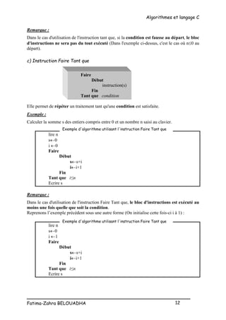 Algorithmes et langage C
_________________________________________________
Fatima-Zahra BELOUADHA 12
Remarque :
Dans le cas d'utilisation de l'instruction tant que, si la condition est fausse au départ, le bloc
d'instructions ne sera pas du tout exécuté (Dans l'exemple ci-dessus, c'est le cas où n0 au
départ).
c) Instruction Faire Tant que
Faire
Début
instruction(s)
Fin
Tant que condition
Elle permet de répéter un traitement tant qu'une condition est satisfaite.
Exemple :
Calculer la somme s des entiers compris entre 0 et un nombre n saisi au clavier.
lire n
s0
i 0
Faire
Début
ss+i
ii+1
Fin
Tant que i≤n
Ecrire s
Remarque :
Dans le cas d'utilisation de l'instruction Faire Tant que, le bloc d'instructions est exécuté au
moins une fois quelle que soit la condition.
Reprenons l’exemple précédent sous une autre forme (On initialise cette fois-ci i à 1) :
lire n
s0
i 1
Faire
Début
ss+i
ii+1
Fin
Tant que i≤n
Ecrire s
Exemple d'algorithme utilisant l'instruction Faire Tant que
Exemple d'algorithme utilisant l'instruction Faire Tant que
 