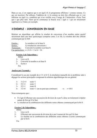 Algorithmes et langage C
_________________________________________________
Fatima-Zahra BELOUADHA 13
Dans ce cas, si on suppose que n est égal à 0, le programme affichera 1 comme somme. Ce
qui est incorrect. Par ailleurs, l’addition de i à la somme ne doit être effectuée que si i est
inférieur ou égal à n, condition qui n’est vérifiée avec l’usage de l’instruction « Faire Tant
que » que plus tard. Alors qu’on commence la boucle avec i égal à 1 qui est strictement
supérieur à n, 0 dans cet exemple.
3 EXEMPLE : CONVERSION EN BASE
Réaliser un algorithme qui affiche le résultat de conversion d’un nombre entier positif
strictement dans une base quelconque (comprise entre 2 et 10). Le résultat doit être affiché
commençant par le bit0.
Entrées : Le nombre n et la base b.
Sorties : Le résultat de conversion r.
Traitement : Convertir le nombre n en base b.
Cas particuliers : n ≤ 0, b < 2 et b > 10.
Version 1 de l'algorithme :
Début
1- Lire n et b
2- Convertir le nombre n en base b
3- Ecrire r
Fin
Analyse par l'exemple :
Considérant le cas par exemple de n=11 et b=2, la résolution manuelle de ce problème aide à
dégager les actions principales composant la solution algorithmique du cas général.
1- 11/2=5 reste=1
2- 5/2=2 reste=1
3- 2/2=1 reste=0
4- 1/2=0 reste=1 (on ne peut pas continuer)  r=1011
Nous remarquons que :
 Il s’agit d’effectuer une succession de division de n par b, donc un traitement à répéter
autant de fois qu’il le faut.
 Le résultat est la combinaison des différents restes obtenus commençant par le bit 0.
Version 2 de l'algorithme :
Début
1- Lire n et b
2- Effectuer une succession de division de n par b autant de fois qu'il le faut
3- Le résultat est la combinaison des différents restes obtenus à écrire commençant
par le bit 0.
Fin
 