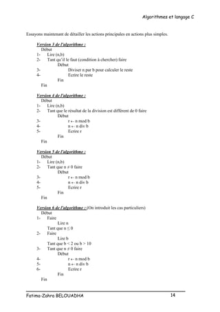 Algorithmes et langage C
_________________________________________________
Fatima-Zahra BELOUADHA 14
Essayons maintenant de détailler les actions principales en actions plus simples.
Version 3 de l'algorithme :
Début
1- Lire (n,b)
2- Tant qu’il le faut (condition à chercher) faire
Début
3- Diviser n par b pour calculer le reste
4- Ecrire le reste
Fin
Fin
Version 4 de l'algorithme :
Début
1- Lire (n,b)
2- Tant que le résultat de la division est différent de 0 faire
Début
3- r  n mod b
4- n  n div b
5- Ecrire r
Fin
Fin
Version 5 de l'algorithme :
Début
1- Lire (n,b)
2- Tant que n ≠ 0 faire
Début
3- r  n mod b
4- n  n div b
5- Ecrire r
Fin
Fin
Version 6 de l'algorithme : (On introduit les cas particuliers)
Début
1- Faire
Lire n
Tant que n ≤ 0
2- Faire
Lire b
Tant que b < 2 ou b > 10
3- Tant que n ≠ 0 faire
Début
4- r  n mod b
5- n  n div b
6- Ecrire r
Fin
Fin
 