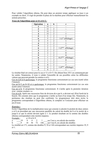 Algorithmes et langage C
_________________________________________________
Fatima-Zahra BELOUADHA 15
Pour valider l’algorithme obtenu, On peut dans un premier temps appliquer sa trace à un
exemple au choix. Il s'agit de prendre la place de la machine pour effectuer manuellement les
actions prescrites.
Trace de l'algorithme pour n=11 et b=2 :
Opération n b r
1 11 - -
2 11 2 -
3 11 2 -
4 11 2 1
5 5 2 1
6 5 2 1 (1er
affichage)
3 5 2 1
4 5 2 1
5 2 2 1
6 2 2 1 (2ème
affichage)
3 2 2 1
4 2 2 0
5 1 2 0
6 1 2 0 (3ème
affichage)
3 1 2 0
4 1 2 1
5 0 2 1
6 0 2 1 (4ème
affichage)
3 0 2 1
Le résultat final est correct pour le cas n=11 et b=5. On obtient bien 1011 en commençant par
les unités. Néanmoins, il reste à valider l'ensemble de cas possibles selon les différentes
valeurs que peuvent prendre les entrées n et b :
Cas où n≤0 et b quelconque, le programme fonctionne correctement (ce cas sera écarté selon
l’énoncé).
Cas où b<2 ou b>10 et n quelconque, le programme fonctionne correctement (ce cas sera
écarté selon l’énoncé).
Cas où n<b, le programme fonctionne correctement. Il s’arrête après la première itération
avec comme résultat r=n
Cas où n≥b, Après une succession finie de division de n par b, n devient nul; D'où l'arrêt de la
boucle. On constate alors que le programme s’arrête au bout d’un temps fini. Néanmoins, la
pertinence des résultats ne peut être confirmée. Le programmeur doit alors écrire le
programme correspondant à l'algorithme obtenu, le compiler et l’exécuter pour effectuer un
jeu d’essai.
Exercice :
Ecrire l’algorithme de la multiplication russe qui consiste à calculer le produit de deux entiers
a et b en procédant par une succession parallèle du calcul du double de b et la moitié de a
jusqu’à ce que la moitié devient égale à 1. Le produit résultant est la somme des doubles
obtenus correspondant à des moitiés impaires.
Exemple : a=19 et b=9
a ____19 9 4 2 1 ____sur l’axe a, on calcule des moitiés
b ____9 18 36 72 144____sur l’axe b, on calcule des doubles
Le résultat est 171, somme des doubles 9, 18 et 144 correspondant aux moitiés impaires 19, 9
et 1.
 