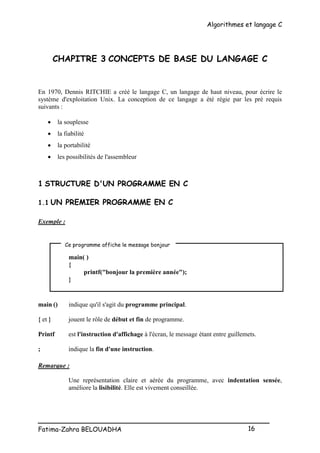 Algorithmes et langage C
_________________________________________________
Fatima-Zahra BELOUADHA 16
CHAPITRE 3 CONCEPTS DE BASE DU LANGAGE C
En 1970, Dennis RITCHIE a créé le langage C, un langage de haut niveau, pour écrire le
système d'exploitation Unix. La conception de ce langage a été régie par les pré requis
suivants :
 la souplesse
 la fiabilité
 la portabilité
 les possibilités de l'assembleur
1 STRUCTURE D'UN PROGRAMME EN C
1.1 UN PREMIER PROGRAMME EN C
Exemple :
main( )
{
printf("bonjour la première année");
}
main () indique qu'il s'agit du programme principal.
{ et } jouent le rôle de début et fin de programme.
Printf est l'instruction d'affichage à l'écran, le message étant entre guillemets.
; indique la fin d'une instruction.
Remarque :
Une représentation claire et aérée du programme, avec indentation sensée,
améliore la lisibilité. Elle est vivement conseillée.
Ce programme affiche le message bonjour
 