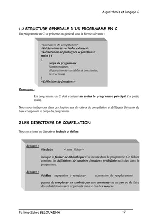 Algorithmes et langage C
_________________________________________________
Fatima-Zahra BELOUADHA 17
1.2 STRUCTURE GENERALE D'UN PROGRAMME EN C
Un programme en C se présente en général sous la forme suivante :
<Directives de compilation>
<Déclaration de variables externes>
<Déclaration de prototypes de fonctions>
main ( )
{
corps du programme
(commentaires,
déclaration de variables et constantes,
instructions)
}
<Définition de fonctions>
Remarque :
Un programme en C doit contenir au moins le programme principal (la partie
main).
Nous nous intéressons dans ce chapitre aux directives de compilation et différents éléments de
base composant le corps du programme.
2 LES DIRECTIVES DE COMPILATION
Nous en citons les directives include et define:
Syntaxe :
#include < nom_fichier>
indique le fichier de bibliothèque C à inclure dans le programme. Ce fichier
contient les définitions de certaines fonctions prédéfinies utilisées dans le
programme.
Syntaxe :
#define expression_à_remplacer expression_de_remplacement
permet de remplacer un symbole par une constante ou un type ou de faire
des substitutions avec arguments dans le cas des macros.
 
