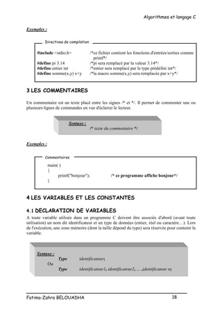 Algorithmes et langage C
_________________________________________________
Fatima-Zahra BELOUADHA 18
Exemples :
#include <stdio.h> /*ce fichier contient les fonctions d'entrées/sorties comme
printf*/
#define pi 3.14 /*pi sera remplacé par la valeur 3.14*/
#define entier int /*entier sera remplacé par le type prédéfini int*/
#define somme(x,y) x+y /*la macro somme(x,y) sera remplacée par x+y*/
3 LES COMMENTAIRES
Un commentaire est un texte placé entre les signes /* et */. Il permet de commenter une ou
plusieurs lignes de commandes en vue d'éclairer le lecteur.
Syntaxe :
/* texte du commentaire */
Exemples :
main( )
{
printf("bonjour"); /* ce programme affiche bonjour*/
}
4 LES VARIABLES ET LES CONSTANTES
4.1 DECLARATION DE VARIABLES
A toute variable utilisée dans un programme C doivent être associés d'abord (avant toute
utilisation) un nom dit identificateur et un type de données (entier, réel ou caractère…). Lors
de l'exécution, une zone mémoire (dont la taille dépend du type) sera réservée pour contenir la
variable.
Syntaxe :
Type identificateur;
Ou
Type identificateur1, identificateur2, … ,identificateur n;
Directives de compilation
Commentaires
 
