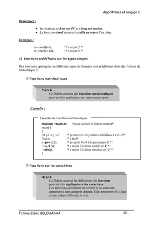 Algorithmes et langage C
_________________________________________________
Fatima-Zahra BELOUADHA 20
Remarques :
 int équivaut à short sur PC et à long sur station.
 La fonction sizeof retourne la taille en octets d'un objet.
Exemples :
n=sizeof(int); /* n reçoit 2 */
n=sizeof(3.14); /* n reçoit 8 */
c) fonctions prédéfinies sur les types simples
Des fonctions appliquées au différents types de données sont prédéfinies dans des fichiers de
bibliothèque C.
 Fonctions mathématiques
Math.h
Ce fichier contient des fonctions mathématiques
pouvant être appliquées aux types numériques.
Exemples :
#include <math.h> /*pour inclure le fichier math.h*/
main( )
{
int p,i=4,j=-2; /* p entier et i et j entiers initialisés à 4 et -2*/
float r; /* r réel*/
p=pow(i,2); /* p reçoit 16 (4 à la puissance 2) */
r=sqrt (i); /* r reçoit 2 (racine carrée de 4) */
i=abs(j); /* i reçoit 2 (valeur absolue de -2)*/
}
 Fonctions sur les caractères
ctype.h
Ce fichier contient les définitions des fonctions
pouvant être appliquées à des caractères.
Ces fonctions permettent de vérifier si un caractère
appartient à une catégorie donnée. Elles retournent 0 si faux
et une valeur différente si vrai.
Exemples de fonctions mathématiques
 