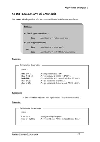 Algorithmes et langage C
_________________________________________________
Fatima-Zahra BELOUADHA 22
4.3 INITIALISATION DE VARIABLES
Une valeur initiale peut être affectée à une variable dès la déclaration sous forme :
Syntaxe :
a) Cas de types numériques :
Type Identificateur = Valeur numérique ;
b) Cas du type caractère :
Type Identificateur = 'caractère' ;
Ou
Type Identificateur = code ASCII d'un caractère ;
Exemples :
main( )
{
int i, j=3, k; /* seul j est initialisé à 3*/
float f=1.2 e5; /* f est initialisé à 120000 (1.2*105
)*/
int i=011; /* i est initialisé à 11 en octal soit 9 en décimal*/
char c='A'; /* c est initialisé à la lettre A*/
char c=65; /* c est initialisé à A dont le code ASCII est 65*/
}
Remarque :
 Des caractères spéciaux sont représentés à l'aide du métacaractère .
Exemples :
main( )
{
Char c = '''; /*c reçoit un apostrophe*/
Char c = 'x041'; /* c reçoit 41 code ASCII en hexadécimal de A*/
}
Initialisation de variables
Initialisation des variables
 