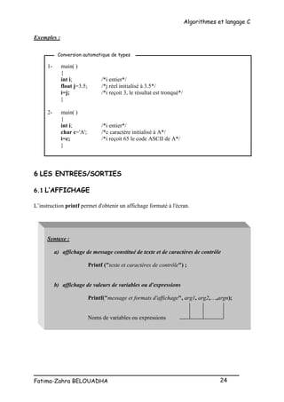 Algorithmes et langage C
_________________________________________________
Fatima-Zahra BELOUADHA 24
Exemples :
1- main( )
{
int i; /*i entier*/
float j=3.5; /*j réel initialisé à 3.5*/
i=j; /*i reçoit 3, le résultat est tronqué*/
}
2- main( )
{
int i; /*i entier*/
char c='A'; /*c caractère initialisé à A*/
i=c; /*i reçoit 65 le code ASCII de A*/
}
6 LES ENTREES/SORTIES
6.1 L’AFFICHAGE
L’instruction printf permet d'obtenir un affichage formaté à l'écran.
Syntaxe :
a) affichage de message constitué de texte et de caractères de contrôle
Printf ("texte et caractères de contrôle") ;
b) affichage de valeurs de variables ou d'expressions
Printf("message et formats d'affichage", arg1, arg2,…,argn);
Noms de variables ou expressions
Conversion automatique de types
 
