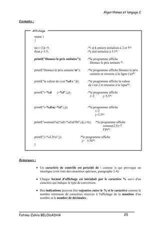 Algorithmes et langage C
_________________________________________________
Fatima-Zahra BELOUADHA 25
Exemples :
main( )
{
int i=2,k=5; /*i et k entiers initialisés à 2 et 5*/
float j=3.5; /*j réel initialisé à 3.5*/
printf("Donnez le prix unitaire"); /*le programme affiche
Donnez le prix unitaire */
printf("Donnez le prix unitaire n"); /*le programme affiche Donnez le prix
unitaire et retourne à la ligne (n)*/
printf("la valeur de i est %dn ",i); /*le programme affiche la valeur
de i est 2 et retourne à la ligne*/
printf("i=%d j=%f",i,j); /*le programme affiche
i=2 j=3.5*/
printf("i=%dnj=%f",i,j); /*le programme affiche
i=2
j=3.5*/
printf("somme(%d,%d)=%dnFIN",i,k,i+k); /*le programme affiche
somme(2,5)=7
FIN*/
printf("j=%4.2fn",j); /*le programme affiche
j= 3.50*/
}
Remarques :
 Un caractère de contrôle est précédé de  comme n qui provoque un
interligne (voir liste des caractères spéciaux, paragraphe 2-4).
 Chaque format d'affichage est introduit par le caractère % suivi d'un
caractère qui indique le type de conversion.
 Des indications peuvent être rajoutées entre le % et le caractère comme le
nombre minimum de caractères réservés à l'affichage de la mantisse d'un
nombre et le nombre de décimales.
Affichage
 