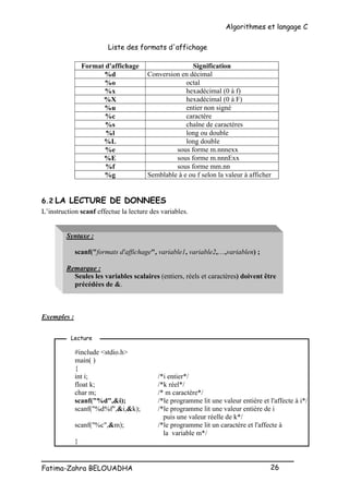 Algorithmes et langage C
_________________________________________________
Fatima-Zahra BELOUADHA 26
Liste des formats d'affichage
Format d'affichage Signification
%d Conversion en décimal
%o octal
%x hexadécimal (0 à f)
%X hexadécimal (0 à F)
%u entier non signé
%c caractère
%s chaîne de caractères
%l long ou double
%L long double
%e sous forme m.nnnexx
%E sous forme m.nnnExx
%f sous forme mm.nn
%g Semblable à e ou f selon la valeur à afficher
6.2 LA LECTURE DE DONNEES
L’instruction scanf effectue la lecture des variables.
Syntaxe :
scanf("formats d'affichage", variable1, variable2,…,variablen) ;
Remarque :
Seules les variables scalaires (entiers, réels et caractères) doivent être
précédées de &.
Exemples :
#include <stdio.h>
main( )
{
int i; /*i entier*/
float k; /*k réel*/
char m; /* m caractère*/
scanf("%d",&i); /*le programme lit une valeur entière et l'affecte à i*/
scanf("%d%f",&i,&k); /*le programme lit une valeur entière de i
puis une valeur réelle de k*/
scanf("%c",&m); /*le programme lit un caractère et l'affecte à
la variable m*/
}
Lecture
 