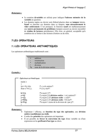 Algorithmes et langage C
_________________________________________________
Fatima-Zahra BELOUADHA 27
Remarques :
 La notation &variable est utilisée pour indiquer l'adresse mémoire de la
variable en question.
 Les données tapées au clavier sont d'abord placées dans un tampon interne.
Scanf va chercher ces données dans ce tampon, sans nécessairement le
vider entièrement. C’est pourquoi, la fonction scanf est malheureusement
une source permanente de problèmes (tampon associé au clavier encombré
de résidus de lectures précédentes). Elle n'est, en général, acceptable qu'à
condition de se limiter à des lectures d'entiers ou de réels.
7 LES OPERATEURS
7.1 LES OPERATEURS ARITHMETIQUES
Les opérateurs arithmétiques traditionnels sont :
+ addition
- soustraction
* multiplication
/ division
% reste de la division entière
Exemples :
main( )
{
int i=9,j=4,k; /*i, j et k entiers*/
float x=9.0, y; /*x et y réel*/
k=i+j; /*k reçoit 13*/
y=i/j; /*y reçoit 2.0 (division entière : i et j entiers)*/
y=x/j; /*y reçoit 2.25 (division réelle : x réel*/
y=9.0/j; /*y reçoit 2.25 (division réelle : 9.0 réel*/
k=i%j; /*k reçoit 1 (reste de la division de i par j)*/
}
Remarques :
 l'opérateur / effectue, en fonction du type des opérandes, une division
entière (euclidienne) ou réelle.
 L'ordre des priorités des opérateurs est important.
 Il est possible de forcer la conversion du type d'une variable ou d'une
expression en les préfixant d'un type au choix.
Opérateurs arithmétiques
 