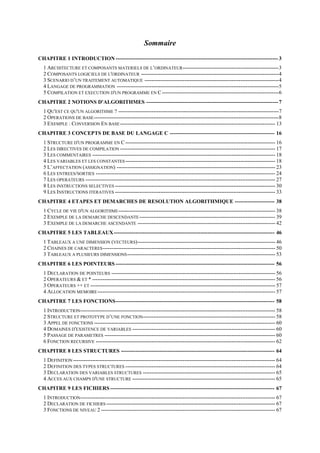 Sommaire
CHAPITRE 1 INTRODUCTION------------------------------------------------------------------------------------------3
1 ARCHITECTURE ET COMPOSANTS MATERIELS DE L’ORDINATEUR-------------------------------------------------------3
2 COMPOSANTS LOGICIELS DE L'ORDINATEUR -------------------------------------------------------------------------------4
3 SCENARIO D’UN TRAITEMENT AUTOMATIQUE -----------------------------------------------------------------------------4
4 LANGAGE DE PROGRAMMATION ---------------------------------------------------------------------------------------------5
5 COMPILATION ET EXECUTION D'UN PROGRAMME EN C-------------------------------------------------------------------6
CHAPITRE 2 NOTIONS D'ALGORITHMES -------------------------------------------------------------------------7
1 QU'EST CE QU'UN ALGORITHME ? --------------------------------------------------------------------------------------------7
2 OPERATIONS DE BASE----------------------------------------------------------------------------------------------------------8
3 EXEMPLE : CONVERSION EN BASE----------------------------------------------------------------------------------------- 13
CHAPITRE 3 CONCEPTS DE BASE DU LANGAGE C ---------------------------------------------------------- 16
1 STRUCTURE D'UN PROGRAMME EN C -------------------------------------------------------------------------------------- 16
2 LES DIRECTIVES DE COMPILATION ----------------------------------------------------------------------------------------- 17
3 LES COMMENTAIRES --------------------------------------------------------------------------------------------------------- 18
4 LES VARIABLES ET LES CONSTANTES-------------------------------------------------------------------------------------- 18
5 L’AFFECTATION (ASSIGNATION) ------------------------------------------------------------------------------------------- 23
6 LES ENTREES/SORTIES ------------------------------------------------------------------------------------------------------- 24
7 LES OPERATEURS ------------------------------------------------------------------------------------------------------------- 27
8 LES INSTRUCTIONS SELECTIVES -------------------------------------------------------------------------------------------- 30
9 LES INSTRUCTIONS ITERATIVES -------------------------------------------------------------------------------------------- 33
CHAPITRE 4 ETAPES ET DEMARCHES DE RESOLUTION ALGORITHMIQUE ---------------------- 38
1 CYCLE DE VIE D'UN ALGORITHME------------------------------------------------------------------------------------------ 38
2 EXEMPLE DE LA DEMARCHE DESCENDANTE------------------------------------------------------------------------------ 39
3 EXEMPLE DE LA DEMARCHE ASCENDANTE ------------------------------------------------------------------------------- 42
CHAPITRE 5 LES TABLEAUX----------------------------------------------------------------------------------------- 46
1 TABLEAUX A UNE DIMENSION (VECTEURS)------------------------------------------------------------------------------- 46
2 CHAINES DE CARACTERES--------------------------------------------------------------------------------------------------- 50
3 TABLEAUX A PLUSIEURS DIMENSIONS------------------------------------------------------------------------------------- 53
CHAPITRE 6 LES POINTEURS ---------------------------------------------------------------------------------------- 56
1 DECLARATION DE POINTEURS ---------------------------------------------------------------------------------------------- 56
2 OPERATEURS & ET * --------------------------------------------------------------------------------------------------------- 56
3 OPERATEURS ++ ET ---------------------------------------------------------------------------------------------------------- 57
4 ALLOCATION MEMOIRE------------------------------------------------------------------------------------------------------ 57
CHAPITRE 7 LES FONCTIONS---------------------------------------------------------------------------------------- 58
1 INTRODUCTION---------------------------------------------------------------------------------------------------------------- 58
2 STRUCTURE ET PROTOTYPE D’UNE FONCTION---------------------------------------------------------------------------- 58
3 APPEL DE FONCTIONS -------------------------------------------------------------------------------------------------------- 60
4 DOMAINES D'EXISTENCE DE VARIABLES ---------------------------------------------------------------------------------- 60
5 PASSAGE DE PARAMETRES -------------------------------------------------------------------------------------------------- 60
6 FONCTION RECURSIVE ------------------------------------------------------------------------------------------------------- 62
CHAPITRE 8 LES STRUCTURES ------------------------------------------------------------------------------------- 64
1 DEFINITION -------------------------------------------------------------------------------------------------------------------- 64
2 DEFINITION DES TYPES STRUCTURES -------------------------------------------------------------------------------------- 64
3 DECLARATION DES VARIABLES STRUCTURES ---------------------------------------------------------------------------- 65
4 ACCES AUX CHAMPS D'UNE STRUCTURE ---------------------------------------------------------------------------------- 65
CHAPITRE 9 LES FICHIERS ------------------------------------------------------------------------------------------- 67
1 INTRODUCTION---------------------------------------------------------------------------------------------------------------- 67
2 DECLARATION DE FICHIERS ------------------------------------------------------------------------------------------------- 67
3 FONCTIONS DE NIVEAU 2 ---------------------------------------------------------------------------------------------------- 67
 
