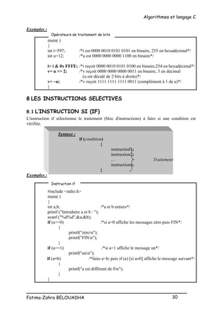 Algorithmes et langage C
_________________________________________________
Fatima-Zahra BELOUADHA 30
Exemples :
main( )
{
int i=597; /*i est 0000 0010 0101 0101 en binaire, 255 en hexadécimal*/
int u=12; /*u est 0000 0000 0000 1100 en binaire*/
i= i & 0x FFFE; /*i reçoit 0000 0010 0101 0100 en binaire,254 en hexadécimal*/
v= u >> 2; /*v reçoit 0000 0000 0000 0011 en binaire, 3 en décimal
(u est décalé de 2 bits à droite)*/
v= ~u; /*v reçoit 1111 1111 1111 0011 (complément à 1 de u)*/
}
8 LES INSTRUCTIONS SELECTIVES
8.1 L’INSTRUCTION SI (IF)
L'instruction if sélectionne le traitement (bloc d'instructions) à faire si une condition est
vérifiée.
Syntaxe :
if (condition)
{
instruction1;
instruction2;
… Traitement
instructionn;
}
Exemples :
#include <stdio.h>
main( )
{
int a,b; /*a et b entiers*/
printf ("Introduire a et b : ");
scanf ("%d%d",&a,&b);
if (a==0) /*si a=0 affiche les messages zéro puis FIN*/
{
printf("zéron");
printf("FINn");
}
if (a==1) /*si a=1 affiche le message un*/
printf("unn");
if (a=b) /*faire a=b; puis if (a) [si a0] affiche le message suivant*/
{
printf("a est différent de 0n");
}
}
Opérateurs de traitement de bits
Instruction if
 