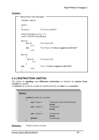 Algorithmes et langage C
_________________________________________________
Fatima-Zahra BELOUADHA 32
Exemples :
#include <stdio.h>
main( )
{
int a,b,z,n; /*a, b,z et n entiers*/
printf ("Introduire a, b et n : ");
scanf ("%d%d%d",&a,&b,&n);
if (n>0)
if (a>b) /*si n>0 et a>b*/
z=a;
else /*si n>0 et a<=b (else se rapporte à if (a>b))*/
z=b;
if (n>0)
{
if (a>b) /*si n>0 et a>b*/
z=a;
}
else /*si n<=0 (else se rapporte à if (n>0))*/
z=b;
}
8.2 L’INSTRUCTION SWITCH
Elle réalise un aiguillage vers différentes instructions en fonction du contenu d'une
variable de contrôle.
Le sélecteur de switch (la variable de contrôle) doit être un entier ou un caractère.
Syntaxe :
switch (Variable de contrôle)
{
case Valeur1 : Traitement1 (bloc d'instructions)
break;
case Valeur2 : Traitement2
break;
…
case Valeurn : Traitementn
break;
default : Traitementm
}
Remarque : Valeuri est une constante.
Instructions if else imbriquées
 