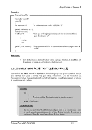 Algorithmes et langage C
_________________________________________________
Fatima-Zahra BELOUADHA 34
Exemples:
#include <stdio.h>
main( )
{
int n,somme=0; /*n entier et somme entier initialisé à 0*/
printf("Introduire n : " );
scanf("%d",&n);
while (n>0) /*tant que n>0, le programme rajoute n à la somme obtenue
puis décrémente n*/
{
s=s+n;
n--;
}
printf ("%d",somme); /*le programme affiche la somme des nombres compris entre 0
et n*/
}
Remarque :
 Lors de l'utilisation de l'instruction while, à chaque itération, la condition est
évaluée en premier, avant l'exécution du traitement.
9.2 L’INSTRUCTION FAIRE TANT QUE (DO WHILE)
L'instruction do while permet de répéter un traitement jusqu'à ce qu'une condition ne soit
plus vérifiée. Elle joue le même rôle que while. Néanmoins, Lors de l'utilisation de
l'instruction while, à chaque itération (fois), le traitement est exécuté en premier, avant que
la condition ne soit évaluée.
Syntaxe :
do
{
Traitement (bloc d'instructions qui se terminent par ;)
}
while (Condition) ;
fonctionnement :
Le système exécute d'abord le traitement puis teste si la condition est vraie;
si oui, il remonte automatiquement à la ligne do pour exécuter de nouveau le
traitement. Il s'arrête quant la condition devient fausse.
Instruction while
 